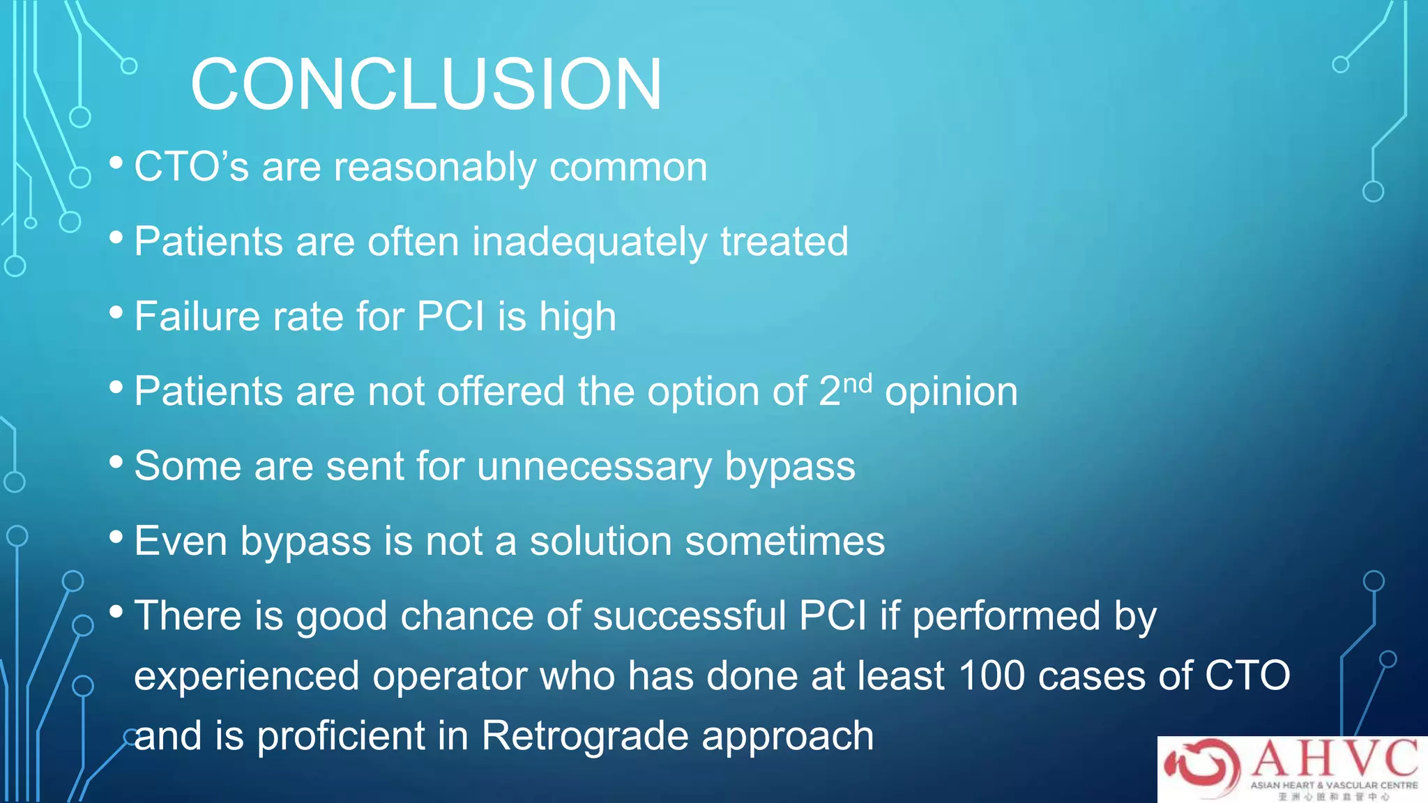 CONCLUSION
• CTO’s are reasonably common
• Patients are often inadequately treated
• Failure rate for PCI is high
• Patients are not offered the option of 2nd opinion
• Some are sent for unnecessary bypass
• Even bypass is not a solution sometimes
• There is good chance of successful PCI if performed by
experienced operator who has done at least 100 cases of CTO
and is proficient in Retrograde approach
 