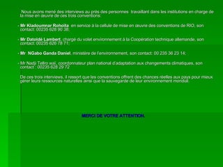 Nous avons mené des interviews au près des personnes  travaillant dans les institutions en charge de la mise en œuvre de ces trois conventions: -  Mr Kladoumnar Rohoïta   en service à la cellule de mise en œuvre des conventions de RIO, son contact: 00235 628 90 38;  -  Mr Datoldé Lambert , chargé du volet environnement à la Coopération technique allemande, son contact: 00235 626 78 71; -  Mr  NGabo Ganda Daniel , ministère de l’environnement, son contact: 00 235 36 23 14; - Mr Nadji Tellro waï, coordonnateur plan national d’adaptation aux changements climatiques, son contact : 00235 628 29 72 De ces trois interviews, il ressort que les conventions offrent des chances réelles aux pays pour mieux gérer leurs ressources naturelles ainsi que la sauvegarde de leur environnement mondial. MERCI DE VOTRE ATTENTION. 