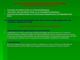 LES TROIS CONVENTIONS INTERNATIONALES SUR L’ENVIRONNEMENT  LES PLUS IMPORTANTS POUR LE TCHAD SONT : Convention des Nations Unies sur la Diversité Biologique, Convention cadre des Nations Unies sur les Changements Climatiques,  Convention des Nations Unies sur la Lutte Contre la Désertification et la dégradation des terres Les institutions nationales responsables de leur mise en œuvre, confère tableaux listes des conventions signées par le Tchad PLAN D’ACTION RELATIFS À CES TROIS CONVENTIONS : Cadre institutionnel et légal de gestion de l'environnement L'élaboration et la mise en œuvre de la politique de gestion de l'environnement au Tchad font intervenir plusieurs institutions. Celles-ci se situent à différents niveaux: le gouvernement (y compris les services techniques déconcentrés), les collectivités locales, les organisations paysannes, les ONG et associations, le secteur privé, les organismes de coopération bilatérales et multilatérales. Le Gouvernement Dix neuf ministères et leurs services centraux collaborent au niveau central avec le Ministère de l'Environnement et de l'Eau (MEE) dans la gestion de l'environnement au Tchad. Il s'agit de : 