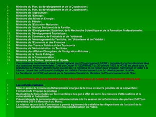 Ministère du Plan, du développement et de la Coopération : Ministère du Plan, du développement et de la Coopération : Ministère de l'Agriculture :  Ministère de l'Elevage : Ministère des Mines et Energie : Ministère du Pétrole :  Ministère de l'Education Nationale :  Ministère de l'Action Sociale et de la Famille : Ministère de l'Enseignement Supérieur, de la Recherche Scientifique et de la Formation Professionnelle :  Ministère du Développement Touristique : Ministère du Commerce, de l'Industrie et de l'Artisanat :  Ministère de l'Aménagement du Territoire, de l'Urbanisme et de l'Habitat : Ministère de l'Economie et des Finances :  Ministère des Travaux Publics et des Transports :  Ministère de l'Administration du Territoire :  Ministère des Affaires Etrangères, de l`Intégration Africaine ; Ministère de la  Santé Publique ; Ministère de la Communication ; Ministère de la Culture, jeunesse et  Sports. Ces ministères constituent le Haut Comité National pour l'Environnement (HCNE), compétent pour les décisions liées aux questions environnementales. Créé par Décret N° 822/PR/MET du 20 octobre 1993, le HCNE est placé sous la présidence du Premier Ministre réunit souvent les 19 ministres de ce ressort pour impulser, harmoniser et veiller à la mise en œuvre des politiques et stratégies en matière d'environnement pour un développement durable . Le Secrétariat du HCNE est assuré par le Secrétaire Général du Ministère de l'Environnement et de l'Eau LES ACTIONS LES PLUS SIGNIFICATIVES RÉALISÉES DANS LE CADRE DE CHACUN DE CES PLANS Les activités réalisées  : Mise en place de l'équipe multidisciplinaire chargée de la mise en œuvre générale de la Convention ;  Formation de l’Equipe de pilotage ; Réalisation de trois études sur les inventaires des gaz à effet de serre, les mesures d'atténuations et la vulnérabilité et l'adaptation ;  Présentation de la communication nationale initiale à la 7e session de la Conférence des parties (CdP7) en novembre 2001 à Marrakech au Maroc. La mise en œuvre de la Convention a permis également de satisfaire les dispositions de l'article 6 de la Convention concernant l'information et la sensibilisation du Public. 