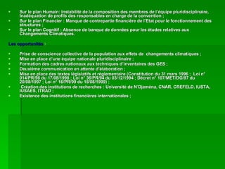 Sur le plan Humain: Instabilité de la composition des membres de l’équipe pluridisciplinaire, Inadéquation de profils des responsables en charge de la convention ; Sur le plan Financier : Manque de contrepartie financière de l’Etat pour le fonctionnement des structures ; Sur le plan Cognitif : Absence de banque de données pour les études relatives aux Changements Climatiques. Les opportunités  : Prise de conscience collective de la population aux effets de  changements climatiques ; Mise en place d’une équipe nationale pluridisciplinaire ; Formation des cadres nationaux aux techniques d’inventaires des GES ; Deuxième communication en attente d’élaboration ; Mise en place des textes législatifs et réglementaire (Constitution du 31 mars 1996 ;  Loi n° 014/PR/98 du 17/08/1998 ; Loi n° 36/PR/94 du 03/12/1994 ; Décret n° 107/MET/DG/97 du 20/08/1997 ; Loi n° 16/PR/99 du 18/08/1999) ; Création des institutions de recherches : Université de N’Djaména, CNAR, CREFELD, IUSTA, IUSAES, ITRAD ; Existence des institutions financières internationales ; 