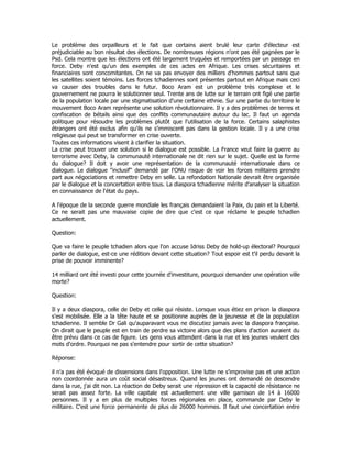 Le problème des orpailleurs et le fait que certains aient brulé leur carte d'électeur est
préjudiciable au bon résultat des élections. De nombreuses régions n'ont pas été gagnées par le
Psd. Cela montre que les élections ont été largement truquées et remportées par un passage en
force. Deby n'est qu'un des exemples de ces actes en Afrique. Les crises sécuritaires et
financiaires sont concomitantes. On ne va pas envoyer des milliers d'hommes partout sans que
les satellites soient témoins. Les forces tchadiennes sont présentes partout en Afrique mais ceci
va causer des troubles dans le futur. Boco Aram est un problème très complexe et le
gouvernement ne pourra le solutionner seul. Trente ans de lutte sur le terrain ont figé une partie
de la population locale par une stigmatisation d'une certaine ethnie. Sur une partie du territoire le
mouvement Boco Aram représente une solution révolutionnaire. Il y a des problèmes de terres et
confiscation de bétails ainsi que des conflits communautaire autour du lac. Il faut un agenda
politique pour résoudre les problèmes plutôt que l'utilisation de la force. Certains salaphistes
étrangers ont été exclus afin qu'ils ne s'immiscent pas dans la gestion locale. Il y a une crise
religieuse qui peut se transformer en crise ouverte.
Toutes ces informations visent à clarifier la situation.
La crise peut trouver une solution si le dialogue est possible. La France veut faire la guerre au
terrorisme avec Deby, la communauté internationale ne dit rien sur le sujet. Quelle est la forme
du dialogue? Il doit y avoir une représentation de la communauté internationale dans ce
dialogue. Le dialogue "inclusif" demandé par l'ONU risque de voir les forces militaires prendre
part aux négociations et remettre Deby en selle. La refondation Nationale devrait être organisée
par le dialogue et la concertation entre tous. La diaspora tchadienne mérite d'analyser la situation
en connaissance de l'état du pays.
A l'époque de la seconde guerre mondiale les français demandaient la Paix, du pain et la Liberté.
Ce ne serait pas une mauvaise copie de dire que c'est ce que réclame le peuple tchadien
actuellement.
Question:
Que va faire le peuple tchadien alors que l'on accuse Idriss Deby de hold-up électoral? Pourquoi
parler de dialogue, est-ce une rédition devant cette situation? Tout espoir est t'il perdu devant la
prise de pouvoir imminente?
14 milliard ont été investi pour cette journée d'investiture, pourquoi demander une opération ville
morte?
Question:
Il y a deux diaspora, celle de Deby et celle qui résiste. Lorsque vous étiez en prison la diaspora
s'est mobilisée. Elle a la tête haute et se positionne auprès de la jeunesse et de la population
tchadienne. Il semble Dr Gali qu'auparavant vous ne discutiez jamais avec la diaspora française.
On dirait que le peuple est en train de perdre sa victoire alors que des plans d'action auraient du
être prévu dans ce cas de figure. Les gens vous attendent dans la rue et les jeunes veulent des
mots d'ordre. Pourquoi ne pas s'entendre pour sortir de cette situation?
Réponse:
il n'a pas été évoqué de dissensions dans l'opposition. Une lutte ne s'improvise pas et une action
non coordonnée aura un coût social désastreux. Quand les jeunes ont demandé de descendre
dans la rue, j'ai dit non. La réaction de Deby serait une répression et la capacité de résistance ne
serait pas assez forte. La ville capitale est actuellement une ville garnison de 14 à 16000
personnes. Il y a en plus de multiples forces régionales en place, commande par Deby le
militaire. C'est une force permanente de plus de 26000 hommes. Il faut une concertation entre
 