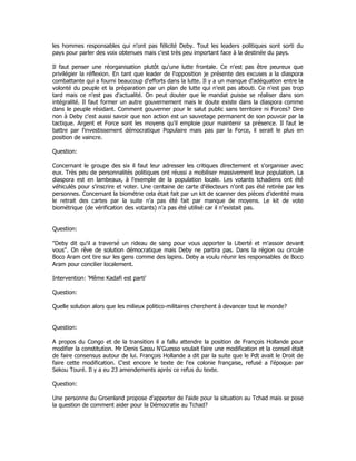 les hommes responsables qui n'ont pas félicité Deby. Tout les leaders politiques sont sorti du
pays pour parler des voix obtenues mais c'est très peu important face à la destinée du pays.
Il faut penser une réorganisation plutôt qu'une lutte frontale. Ce n'est pas être peureux que
privilégier la réflexion. En tant que leader de l'opposition je présente des excuses a la diaspora
combattante qui a fourni beaucoup d'efforts dans la lutte. Il y a un manque d'adéquation entre la
volonté du peuple et la préparation par un plan de lutte qui n'est pas abouti. Ce n'est pas trop
tard mais ce n'est pas d'actualité. On peut douter que le mandat puisse se réaliser dans son
intégralité. Il faut former un autre gouvernement mais le doute existe dans la diaspora comme
dans le peuple résidant. Comment gouverner pour le salut public sans territoire ni Forces? Dire
non à Deby c'est aussi savoir que son action est un sauvetage permanent de son pouvoir par la
tactique. Argent et Force sont les moyens qu'il emploie pour maintenir sa présence. Il faut le
battre par l'investissement démocratique Populaire mais pas par la Force, il serait le plus en
position de vaincre.
Question:
Concernant le groupe des six il faut leur adresser les critiques directement et s'organiser avec
eux. Très peu de personnalités politiques ont réussi a mobiliser massivement leur population. La
diaspora est en lambeaux, à l'exemple de la population locale. Les votants tchadiens ont été
véhiculés pour s'inscrire et voter. Une centaine de carte d'électeurs n'ont pas été retirée par les
personnes. Concernant la biométrie cela était fait par un kit de scanner des pièces d'identité mais
le retrait des cartes par la suite n'a pas été fait par manque de moyens. Le kit de vote
biométrique (de vérification des votants) n'a pas été utilisé car il n'existait pas.
Question:
"Deby dit qu'il a traversé un rideau de sang pour vous apporter la Liberté et m'assoir devant
vous". On rêve de solution démocratique mais Deby ne partira pas. Dans la région ou circule
Boco Aram ont tire sur les gens comme des lapins. Deby a voulu réunir les responsables de Boco
Aram pour concilier localement.
Intervention: 'Même Kadafi est parti'
Question:
Quelle solution alors que les milieux politico-militaires cherchent à devancer tout le monde?
Question:
A propos du Congo et de la transition il a fallu attendre la position de François Hollande pour
modifier la constitution. Mr Denis Sassu N'Guesso voulait faire une modification et la conseil était
de faire consensus autour de lui. François Hollande a dit par la suite que le Pdt avait le Droit de
faire cette modification. C'est encore le texte de l'ex colonie française, refusé a l'époque par
Sekou Touré. Il y a eu 23 amendements après ce refus du texte.
Question:
Une personne du Groenland propose d'apporter de l'aide pour la situation au Tchad mais se pose
la question de comment aider pour la Démocratie au Tchad?
 