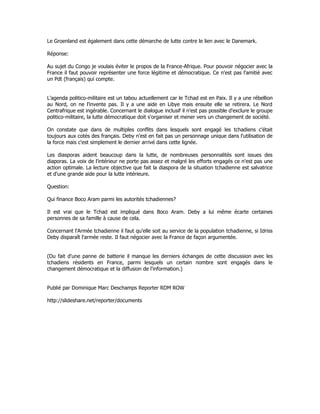 Le Groenland est également dans cette démarche de lutte contre le lien avec le Danemark.
Réponse:
Au sujet du Congo je voulais éviter le propos de la France-Afrique. Pour pouvoir négocier avec la
France il faut pouvoir représenter une force légitime et démocratique. Ce n'est pas l'amitié avec
un Pdt (français) qui compte.
L'agenda politico-militaire est un tabou actuellement car le Tchad est en Paix. Il y a une rébellion
au Nord, on ne l'invente pas. Il y a une aide en Libye mais ensuite elle se retirera. Le Nord
Centrafrique est ingérable. Concernant le dialogue inclusif il n'est pas possible d'exclure le groupe
politico-militaire, la lutte démocratique doit s'organiser et mener vers un changement de société.
On constate que dans de multiples conflits dans lesquels sont engagé les tchadiens c'était
toujours aux cotés des français. Deby n'est en fait pas un personnage unique dans l'utilisation de
la force mais c'est simplement le dernier arrivé dans cette lignée.
Les diasporas aident beaucoup dans la lutte, de nombreuses personnalités sont issues des
diaporas. La voix de l'intérieur ne porte pas assez et malgré les efforts engagés ce n'est pas une
action optimale. La lecture objective que fait la diaspora de la situation tchadienne est salvatrice
et d'une grande aide pour la lutte intérieure.
Question:
Qui finance Boco Aram parmi les autorités tchadiennes?
Il est vrai que le Tchad est impliqué dans Boco Aram. Deby a lui même écarte certaines
personnes de sa famille à cause de cela.
Concernant l'Armée tchadienne il faut qu'elle soit au service de la population tchadienne, si Idriss
Deby disparaît l'armée reste. Il faut négocier avec la France de façon argumentée.
(Du fait d'une panne de batterie il manque les derniers échanges de cette discussion avec les
tchadiens résidents en France, parmi lesquels un certain nombre sont engagés dans le
changement démocratique et la diffusion de l'information.)
Publié par Dominique Marc Deschamps Reporter RDM ROW
http://slideshare.net/reporter/documents
 