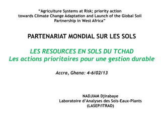 PARTENARIAT MONDIAL SUR LES SOLS
LES RESOURCES EN SOLS DU TCHAD
Les actions prioritaires pour une gestion durable
Accra, Ghana: 4-6/02/13
NADJIAM Djirabaye
Laboratoire d’Analyses des Sols-Eaux-Plants
(LASEP/ITRAD)
“Agriculture Systems at Risk; priority action
towards Climate Change Adaptation and Launch of the Global Soil
Partnership in West Africa”
 