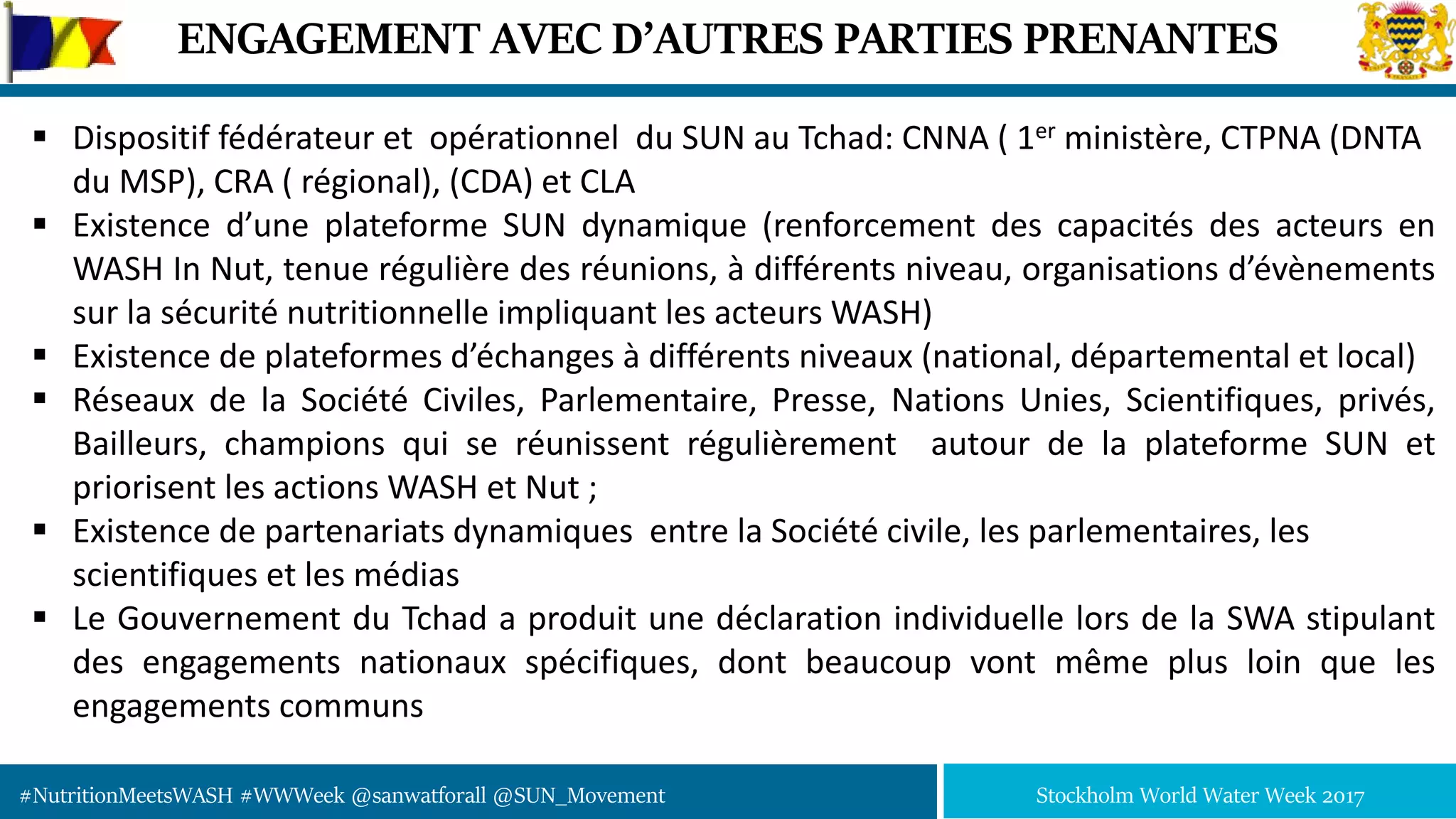 #NutritionMeetsWASH #WWWeek @sanwatforall @SUN_Movement Stockholm World Water Week 2017
ENGAGEMENT AVEC D’AUTRES PARTIES PRENANTES
 Dispositif fédérateur et opérationnel du SUN au Tchad: CNNA ( 1er ministère, CTPNA (DNTA
du MSP), CRA ( régional), (CDA) et CLA
 Existence d’une plateforme SUN dynamique (renforcement des capacités des acteurs en
WASH In Nut, tenue régulière des réunions, à différents niveau, organisations d’évènements
sur la sécurité nutritionnelle impliquant les acteurs WASH)
 Existence de plateformes d’échanges à différents niveaux (national, départemental et local)
 Réseaux de la Société Civiles, Parlementaire, Presse, Nations Unies, Scientifiques, privés,
Bailleurs, champions qui se réunissent régulièrement autour de la plateforme SUN et
priorisent les actions WASH et Nut ;
 Existence de partenariats dynamiques entre la Société civile, les parlementaires, les
scientifiques et les médias
 Le Gouvernement du Tchad a produit une déclaration individuelle lors de la SWA stipulant
des engagements nationaux spécifiques, dont beaucoup vont même plus loin que les
engagements communs
 