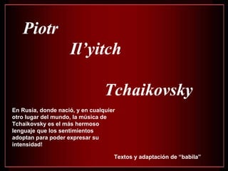 Piotr Il’yitch  Tchaikovsky Textos y adaptación de “babila” En Rusia, donde nació, y en cualquier otro lugar del mundo, la música de Tchaikovsky es el más hermoso lenguaje que los sentimientos adoptan para poder expresar su intensidad!  