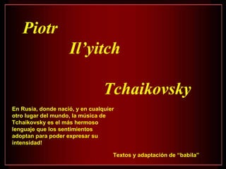 Piotr
                    Il’yitch

                                 Tchaikovsky
En Rusia, donde nació, y en cualquier
otro lugar del mundo, la música de
Tchaikovsky es el más hermoso
lenguaje que los sentimientos
adoptan para poder expresar su
intensidad!

                                    Textos y adaptación de “babila”
 