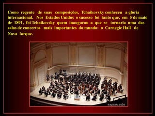 Como regente de suas composições, Tchaikovsky conheceu a glória
internacional. Nos Estados Unidos o sucesso foi tanto que, em 5 de maio
de 1891, foi Tchaikovsky quem inaugurou a que se tornaria uma das
salas de concertos mais importantes do mundo: o Carnegie Hall de
Nova Iorque.
 
