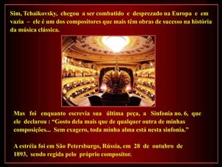 Sim, Tchaikovsky, chegou a ser combatido e desprezado na Europa e em
vazia – ele é um dos compositores que mais têm obras de sucesso na história
da música clássica.




 Mas foi enquanto escrevia sua última peça, a Sinfonia no. 6, que
 ele declarou : ―Gosto dela mais que de qualquer outra de minhas
 composições... Sem exagero, toda minha alma está nesta sinfonia.‖

 A estréia foi em São Petersburgo, Rússia, em 28 de outubro de
 1893, sendo regida pelo próprio compositor.
 