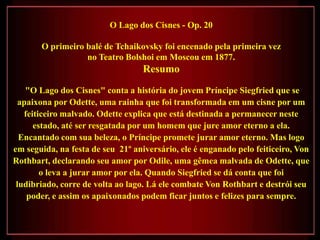 O Lago dos Cisnes - Op. 20

       O primeiro balé de Tchaikovsky foi encenado pela primeira vez
                  no Teatro Bolshoi em Moscou em 1877.
                                   Resumo
    "O Lago dos Cisnes" conta a história do jovem Príncipe Siegfried que se
  apaixona por Odette, uma rainha que foi transformada em um cisne por um
   feiticeiro malvado. Odette explica que está destinada a permanecer neste
      estado, até ser resgatada por um homem que jure amor eterno a ela.
  Encantado com sua beleza, o Príncipe promete jurar amor eterno. Mas logo
em seguida, na festa de seu 21º aniversário, ele é enganado pelo feiticeiro, Von
Rothbart, declarando seu amor por Odile, uma gêmea malvada de Odette, que
        o leva a jurar amor por ela. Quando Siegfried se dá conta que foi
 ludibriado, corre de volta ao lago. Lá ele combate Von Rothbart e destrói seu
    poder, e assim os apaixonados podem ficar juntos e felizes para sempre.
 