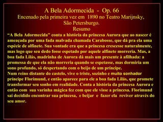 A Bela Adormecida  -  Op. 66   Encenado pela primeira vez em  1890 no Teatro Marijnsky,  São Petersburgo. Resumo “ A Bela Adormecida" conta a história da princesa Aurora que ao nascer é ameaçada por uma fada malvada chamada Carabosse, que dá pra ela uma espécie de alfinete. Sua vontade era que a princesa crescesse naturalmente, mas logo que seu dedo fosse espetado por aquele alfinete morreria. Mas, a boa fada Lilás, madrinha de Aurora dá mais um presente à afilhada: a promessa de que ela não morreria quando se espetasse, mas dormiria um sono profundo, só despertando com o beijo de um príncipe. Num reino distante do castelo, vive o triste, sozinho e  muito sonhador  príncipe Florimund, e então aparece para ele a boa fada Lilás, que promete transformar seu sonho em realidade. Conta a história da princesa Aurora e então com  sua varinha mágica fez com que ele visse a princesa. Florimund sai decidido encontrar sua princesa,  e beijar  e  fazer ela  reviver através do seu amor. 