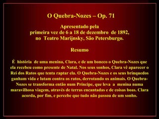 O Quebra-Nozes – Op. 71 Apresentado pela primeira vez de 6 a 18 de dezembro  de 1892,  no  Teatro Marijnsky, São Petersburgo. Resumo É  história  de uma menina, Clara, e de um boneco o Quebra-Nozes que ela recebeu como presente de Natal. Nos seus sonhos, Clara vê aparecer o Rei dos Ratos que tenta raptar ela. O Quebra-Nozes e os seus brinquedos ganham vida e lutam contra os ratos, derrotando os animais. O Quebra-Nozes se transforma então num Príncipe, que leva  a  menina numa maravilhosa viagem, através de terras encantadas e de coisas boas. Clara acorda, por fim, e percebe que tudo não passou de um sonho. 