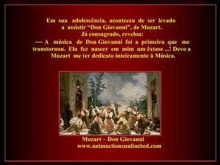 Em  sua  adolescência,  aconteceu  de  ser  levado  a  assistir “Don Giovanni”, de Mozart.  Já consagrado, revelou: —  A  música  de  Don Giovanni  foi  a  primeira  que  me transtornou.  Ela  fez  nascer  em  mim  um êxtase ...! Devo a  Mozart  me ter dedicato inteiramente à Música. Mozart – Don Giovanni  www.animactionsunlimited.com  