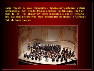 Como  regente  de  suas  composições,  Tchaikovsky conheceu  a glória  internacional.  Nos  Estados Unidos  o sucesso  foi  tanto que,  em  5 de maio  de  1891,  foi Tchaikovsky  quem  inaugurou  a  que  se  tornaria  uma  das  salas de concertos  mais  importantes  do mundo:  o  Carnegie Hall  de  Nova  Iorque.   