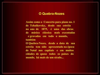 Assim como o  Concerto para piano no. 1 de  Tchaikovsky,  desde  sua  estréia  no  ano  de  1875,  é  uma  das  obras  de  música  clássica  mais  executadas  e gravadas  em  todo  o  mundo,  também  O Quebra-Nozes,  desde  a  data  de  sua estréia  tem  sido  apresentado na época de  Natal  nas  capitais  e  em  muitas  cidades  de  quase  todos  os  países  do mundo,  há mais de um século...  O Quebra-Nozes   