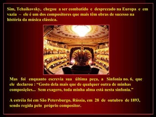 Sim, Tchaikovsky,  chegou  a ser combatido  e  desprezado na Europa  e  em vazia  –  ele é um dos compositores que mais têm obras de sucesso na história da música clássica. Mas  foi  enquanto  escrevia  sua  última  peça,  a  Sinfonia no. 6,  que  ele  declarou : “Gosto dela mais que de qualquer outra de minhas composições...  Sem exagero, toda minha alma está nesta sinfonia.”   A estréia foi em São Petersburgo, Rússia, em  28  de  outubro  de 1893,  sendo regida pelo  próprio compositor. 
