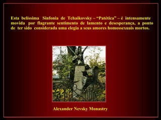Esta  belíssima  Sinfonia  de  Tchaikovsky – “Patética” –   é  intensamente  movida  por  flagrante  sentimento  de  lamento  e  desesperança,  a  ponto  de  ter sido  considerada uma elegia a seus amores homossexuais mortos.  Alexander Nevsky Monastry 