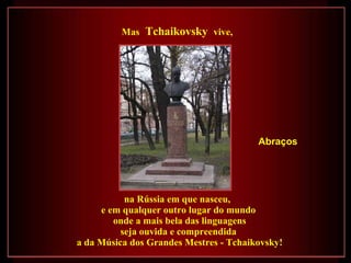 na Rússia em que nasceu,  e em qualquer outro lugar do mundo onde a mais bela das linguagens seja ouvida e compreendida  a da Música dos Grandes Mestres - Tchaikovsky! Mas   Tchaikovsky  vive, Abraços 