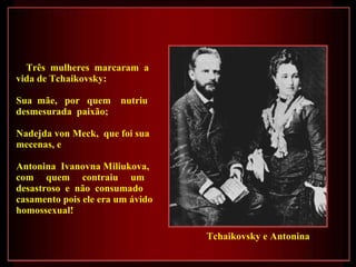 Três  mulheres  marcaram  a vida de Tchaikovsky: Sua  mãe,  por  quem  nutriu desmesurada  paixão; Nadejda von Meck,  que foi sua mecenas, e Antonina  Ivanovna Miliukova, com  quem  contraiu  um  desastroso  e  não  consumado  casamento pois ele era um ávido homossexual! Tchaikovsky e Antonina 
