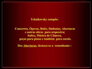 Tchaikovsky compôs:  Concertos, Óperas, Balés, Sinfonias, Aberturas e outras obras  para orquestra;  Suites, Música de Câmera,  peças para piano e também  para corais. Das  Aberturas , destaca-se a  retumbante :  
