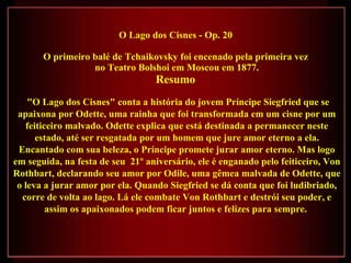 O Lago dos Cisnes - Op. 20  O primeiro balé de Tchaikovsky foi encenado pela primeira vez  no Teatro Bolshoi em Moscou em 1877. Resumo  "O Lago dos Cisnes" conta a história do jovem Príncipe Siegfried que se apaixona por Odette, uma rainha que foi transformada em um cisne por um feiticeiro malvado. Odette explica que está destinada a permanecer neste estado, até ser resgatada por um homem que jure amor eterno a ela. Encantado com sua beleza, o Príncipe promete jurar amor eterno. Mas logo em seguida, na festa de seu  21º aniversário, ele é enganado pelo feiticeiro, Von Rothbart, declarando seu amor por Odile, uma gêmea malvada de Odette, que o leva a jurar amor por ela. Quando Siegfried se dá conta que foi ludibriado, corre de volta ao lago. Lá ele combate Von Rothbart e destrói seu poder, e assim os apaixonados podem ficar juntos e felizes para sempre.  