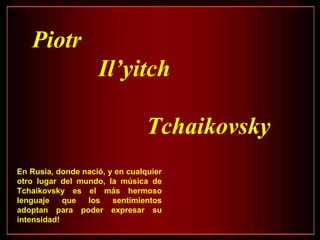 Piotr
Il’yitch
Tchaikovsky
En Rusia, donde nació, y en cualquier
otro lugar del mundo, la música de
Tchaikovsky es el más hermoso
lenguaje que los sentimientos
adoptan para poder expresar su
intensidad!
 