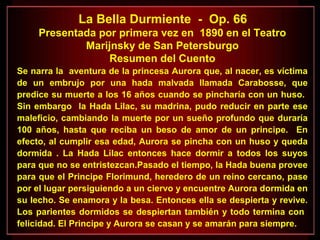 La Bella Durmiente - Op. 66
Presentada por primera vez en 1890 en el Teatro
Marijnsky de San Petersburgo
Resumen del Cuento
Se narra la aventura de la princesa Aurora que, al nacer, es víctima
de un embrujo por una hada malvada llamada Carabosse, que
predice su muerte a los 16 años cuando se pincharía con un huso.
Sin embargo la Hada Lilac, su madrina, pudo reducir en parte ese
maleficio, cambiando la muerte por un sueño profundo que duraría
100 años, hasta que reciba un beso de amor de un principe. En
efecto, al cumplir esa edad, Aurora se pincha con un huso y queda
dormida . La Hada Lilac entonces hace dormir a todos los suyos
para que no se entristezcan.Pasado el tiempo, la Hada buena provee
para que el Principe Florimund, heredero de un reino cercano, pase
por el lugar persiguiendo a un ciervo y encuentre Aurora dormida en
su lecho. Se enamora y la besa. Entonces ella se despierta y revive.
Los parientes dormidos se despiertan también y todo termina con
felicidad. El Principe y Aurora se casan y se amarán para siempre.
 