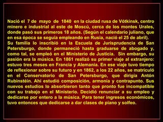 Nació el 7 de mayo de 1840 en la ciudad rusa de Vótkinsk, centro
minero e industrial al este de Moscú, cerca de los montes Urales,
donde pasó sus primeros 18 años. (Según el calendario juliano, que
en esa época se seguía empleando en Rusia, nació el 25 de abril).
Su familia lo inscribió en la Escuela de Jurisprudencia de San
Petersburgo, donde permaneció hasta graduarse de abogado y,
como tal, se empleó en el Ministerio de Justicia. Sin embargo, su
pasión era la música. En 1861 realizó su primer viaje al extranjero:
estuvo tres meses en Francia y Alemania. En ese viaje tuvo tiempo
de reflexionar sobre su futuro y en 1862, a los 22 años, se matriculó
en el Conservatorio de San Petersburgo, que dirigía Antón
Rubinstéin. Ahí estudió composición, armonía y contrapunto. Sus
nuevos estudios lo absorbieron tanto que pronto fue incompatible
con su trabajo en el Ministerio. Decidió renunciar a su empleo y
dedicarse por entero a la música. Para tener ingresos económicos,
tuvo entonces que dedicarse a dar clases de piano y solfeo.
 