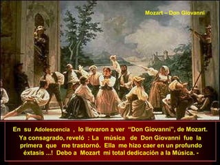 En su Adolescencia , lo llevaron a ver “Don Giovanni”, de Mozart.
Ya consagrado, reveló : La música de Don Giovanni fue la
primera que me trastornó. Ella me hizo caer en un profundo
éxtasis ...! Debo a Mozart mi total dedicación a la Música. -
Mozart – Don Giovanni
 