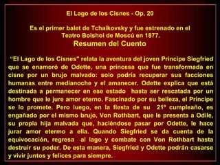 El Lago de los Cisnes - Op. 20
Es el primer balet de Tchaikovsky y fue estrenado en el
Teatro Bolshoi de Moscú en 1877.
Resumen del Cuento
“El Lago de los Cisnes" relata la aventura del joven Principe Siegfried
que se enamoró de Odette, una princesa que fue transformada en
cisne por un brujo malvado: solo podría recuperar sus facciones
humanas entre medianoche y el amanecer. Odette explica que está
destinada a permanecer en ese estado hasta ser rescatada por un
hombre que le jure amor eterno. Fascinado por su belleza, el Príncipe
se lo promete. Pero luego, en la fiesta de su 21º cumpleaño, es
engañado por el mismo brujo, Von Rothbart, que le presenta a Odile,
su propia hija malvada que, haciéndose pasar por Odette, le hace
jurar amor etermo a ella. Quando Siegfried se da cuenta de la
equivocación, regresa al lago y combate con Von Rothbart hasta
destruir su poder. De esta manera, Siegfried y Odette podrán casarse
y vivir juntos y felices para siempre.
 