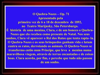 O Quebra-Nozes – Op. 71
                       Apresentado pela
         primeira vez de 6 a 18 de dezembro de 1892,
           no Teatro Marijnsky, São Petersburgo.
É história de uma menina, Clara, e de um boneco o Quebra-
    Nozes que ela recebeu como presente de Natal. Nos seus
sonhos, Clara vê aparecer o Rei dos Ratos que tenta rapta- la.
 O Quebra-Nozes e os seus brinquedos ganham vida e lutam
 contra os ratos, derrotando os animais. O Quebra-Nozes se
  transforma então num Príncipe, que leva a menina numa
maravilhosa viagem, através de terras encantadas e de coisas
 boas. Clara acorda, por fim, e percebe que tudo não passou
                        de um sonho.
 