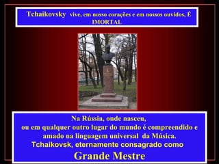 Tchaikovsky vive, em nosso corações e em nossos ouvidos, É
                        IMORTAL




              Na Rússia, onde nasceu,
ou em qualquer outro lugar do mundo é compreendido e
      amado na linguagem universal da Música.
   Tchaikovsk, eternamente consagrado como
                 Grande Mestre
 