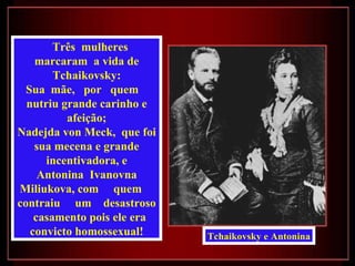 Três mulheres
    marcaram a vida de
        Tchaikovsky:
  Sua mãe, por quem
  nutriu grande carinho e
          afeição;
Nadejda von Meck, que foi
    sua mecena e grande
      incentivadora, e
     Antonina Ivanovna
Miliukova, com quem
contraiu um desastroso
    casamento pois ele era
   convicto homossexual!     Tchaikovsky e Antonina
 