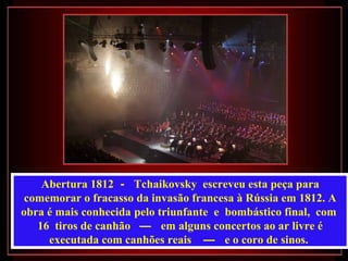 Abertura 1812 - Tchaikovsky escreveu esta peça para
 comemorar o fracasso da invasão francesa à Rússia em 1812. A
obra é mais conhecida pelo triunfante e bombástico final, com
   16 tiros de canhão — em alguns concertos ao ar livre é
     executada com canhões reais — e o coro de sinos.
 