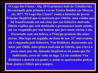 O Lago dos Cisnes - Op. 20 O primeiro balé de Tchaikovsky
 foi encenado pela primeira vez no Teatro Bolshoi em Moscou
     em 1877."O Lago dos Cisnes" conta a história do jovem
Príncipe Siegfried que se apaixona por Odette, uma rainha que
    foi transformada em um cisne por um feiticeiro malvado.
 Odette explica que está destinada a permanecer neste estado,
  até ser resgatada por um homem que jure amor eterno a ela.
    Encantado com sua beleza, o Príncipe promete-lhe amor
  eterno. Mas logo em seguida, na festa de seu 21º aniversário,
  ele é enganado pelo feiticeiro, Von Rothbart, declarando seu
  amor por Odile, uma gêmea malvada de Odette, que o leva a
    jurar amor por ela. Quando Siegfried se dá conta que foi
      ludibriado, corre de volta ao lago. Lá ele combate Von
  Rothbart e destrói seu poder, e assim os apaixonados podem
ficar juntos e felizes para sempre.
 