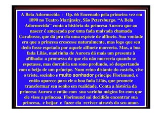 A Bela Adormecida - Op. 66 Encenado pela primeira vez em
       1890 no Teatro Marijnsky, São Petersburgo. “A Bela
    Adormecida" conta a história da princesa Aurora que ao
       nascer é ameaçada por uma fada malvada chamada
Carabosse, que dá pra ela uma espécie de alfinete. Sua vontade
  era que a princesa crescesse naturalmente, mas logo que seu
  dedo fosse espetado por aquele alfinete morreria. Mas, a boa
     fada Lilás, madrinha de Aurora dá mais um presente à
     afilhada: a promessa de que ela não morreria quando se
   espetasse, mas dormiria um sono profundo, só despertando
com o beijo de um príncipe. Num reino distante do castelo, vive
   o triste, sozinho e muito sonhador príncipe Florimund, e
       então aparece para ele a boa fada Lilás, que promete
    transformar seu sonho em realidade. Conta a história da
 princesa Aurora e então com sua varinha mágica fez com que
    ele visse a princesa. Florimund sai decidido encontrar sua
  princesa, e beijar e fazer ela reviver através do seu amor.
 