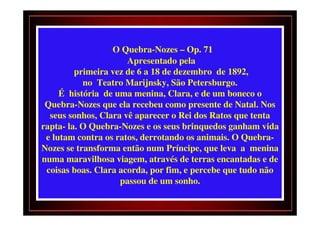 O Quebra-Nozes – Op. 71
                      Apresentado pela
         primeira vez de 6 a 18 de dezembro de 1892,
           no Teatro Marijnsky, São Petersburgo.
     É história de uma menina, Clara, e de um boneco o
 Quebra-Nozes que ela recebeu como presente de Natal. Nos
  seus sonhos, Clara vê aparecer o Rei dos Ratos que tenta
rapta- la. O Quebra-Nozes e os seus brinquedos ganham vida
 e lutam contra os ratos, derrotando os animais. O Quebra-
Nozes se transforma então num Príncipe, que leva a menina
numa maravilhosa viagem, através de terras encantadas e de
 coisas boas. Clara acorda, por fim, e percebe que tudo não
                    passou de um sonho.
 