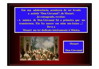 Em sua adolescência, aconteceu de ser levado
         a assistir “Don Giovanni”, de Mozart.
                 Já consagrado, revelou:
- A música de Don Giovanni foi a primeira que me
  transtornou. Ela fez nascer em mim um êxtase ...!
                         Devo a
     Mozart me ter dedicato inteiramente à Música.



                                       Mozart

                                    Don Giovanni
 