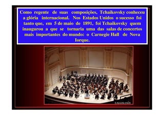 Como regente de suas composições, Tchaikovsky conheceu
 a glória internacional. Nos Estados Unidos o sucesso foi
  tanto que, em 5 de maio de 1891, foi Tchaikovsky quem
 inaugurou a que se tornaria uma das salas de concertos
   mais importantes do mundo: o Carnegie Hall de Nova
                          Iorque.
 