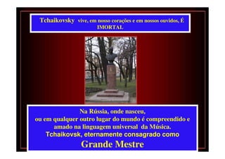 Tchaikovsky vive, em nosso corações e em nossos ouvidos, É
                        IMORTAL




               Na Rússia, onde nasceu,
ou em qualquer outro lugar do mundo é compreendido e
      amado na linguagem universal da Música.
    Tchaikovsk, eternamente consagrado como
                 Grande Mestre
 