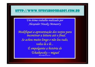 http://www.sitecuriosidades.com.br

       Um ótimo trabalho realizado por
        Alexander Neusky Monastry

 Modifiquei a apresentação dos textos para
              apresentaç
                             até
       incentivar a leitura até o final.
  Se achou muito longo e não leu tudo,
                     lá
               volta lá e lê...
                         histó
        É empolgante a história de
           Tchaikovsky – miguel
                 Menino6@hotmail.com
 