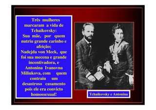 Três mulheres
  marcaram a vida de
       Tchaikovsky:
 Sua mãe, por quem
nutriu grande carinho e
         afeição;
Nadejda von Meck, que
foi sua mecena e grande
     incentivadora, e
  Antonina Ivanovna
Miliukova, com quem
      contraiu um
 desastroso casamento
  pois ele era convicto
       homossexual!       Tchaikovsky e Antonina
 