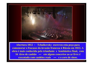 Abertura 1812 - Tchaikovsky escreveu esta peça para
comemorar o fracasso da invasão francesa à Rússia em 1812. A
obra é mais conhecida pelo triunfante e bombástico final, com
   16 tiros de canhão — em alguns concertos ao ar livre é
     executada com canhões reais — e o coro de sinos.
 