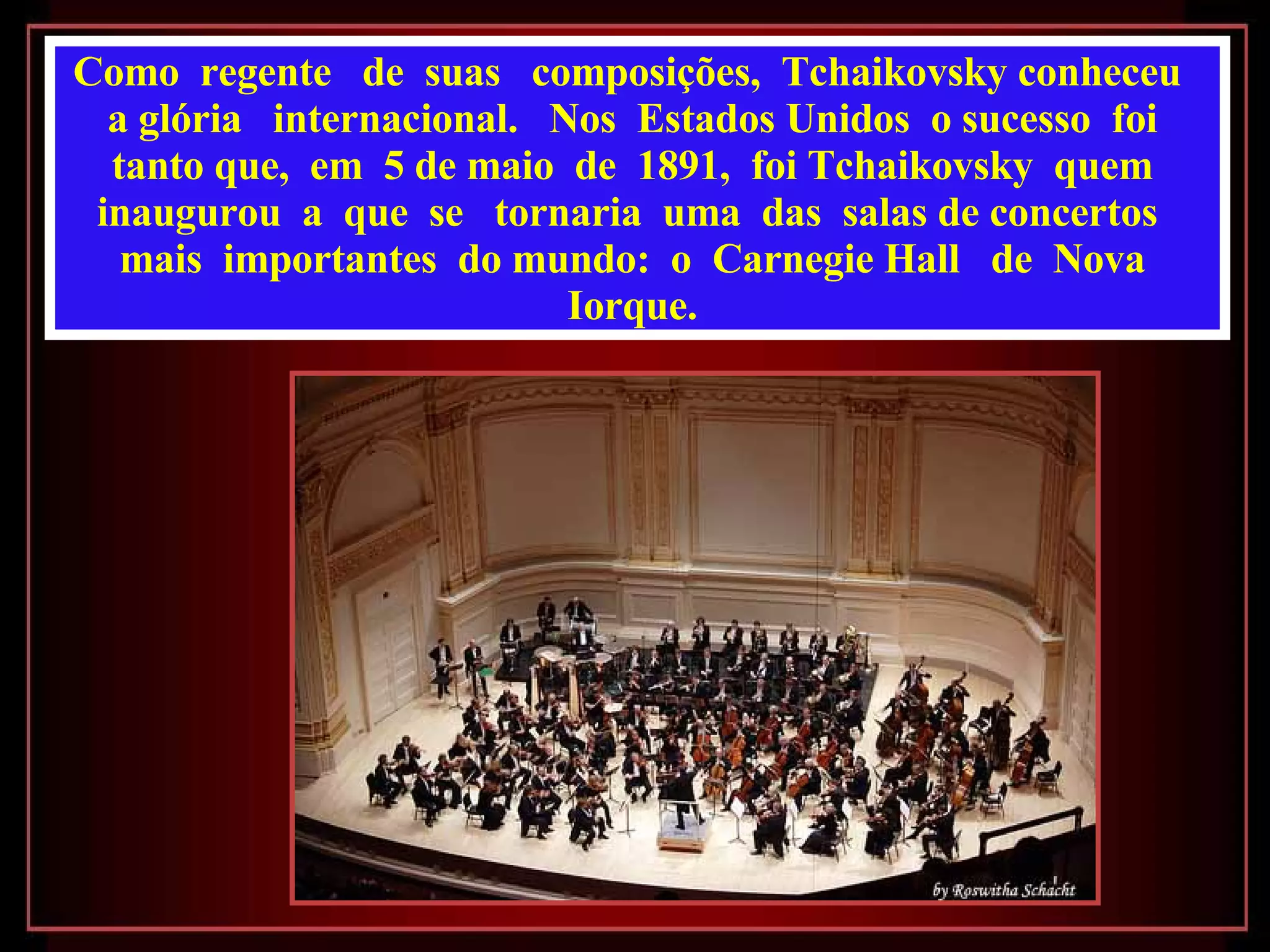 Como  regente  de  suas  composições,  Tchaikovsky conheceu  a glória  internacional.  Nos  Estados Unidos  o sucesso  foi  tanto que,  em  5 de maio  de  1891,  foi Tchaikovsky  quem  inaugurou  a  que  se  tornaria  uma  das  salas de concertos  mais  importantes  do mundo:  o  Carnegie Hall  de  Nova  Iorque.  