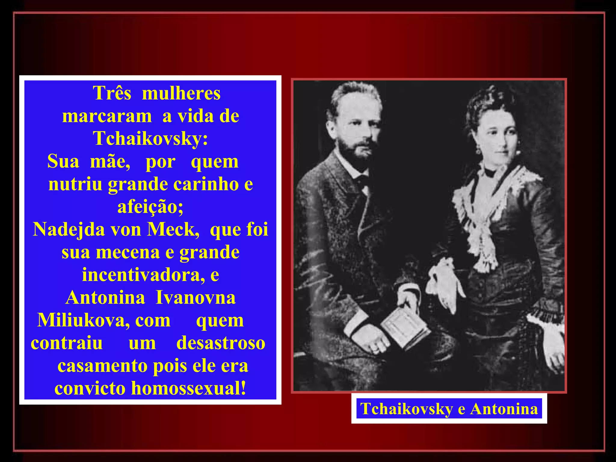 Três  mulheres  marcaram  a vida de Tchaikovsky: Sua  mãe,  por  quem  nutriu grande carinho e afeição; Nadejda von Meck,  que foi sua mecena e grande incentivadora, e Antonina  Ivanovna Miliukova, com  quem  contraiu  um  desastroso  casamento pois ele era convicto homossexual! Tchaikovsky e Antonina 
