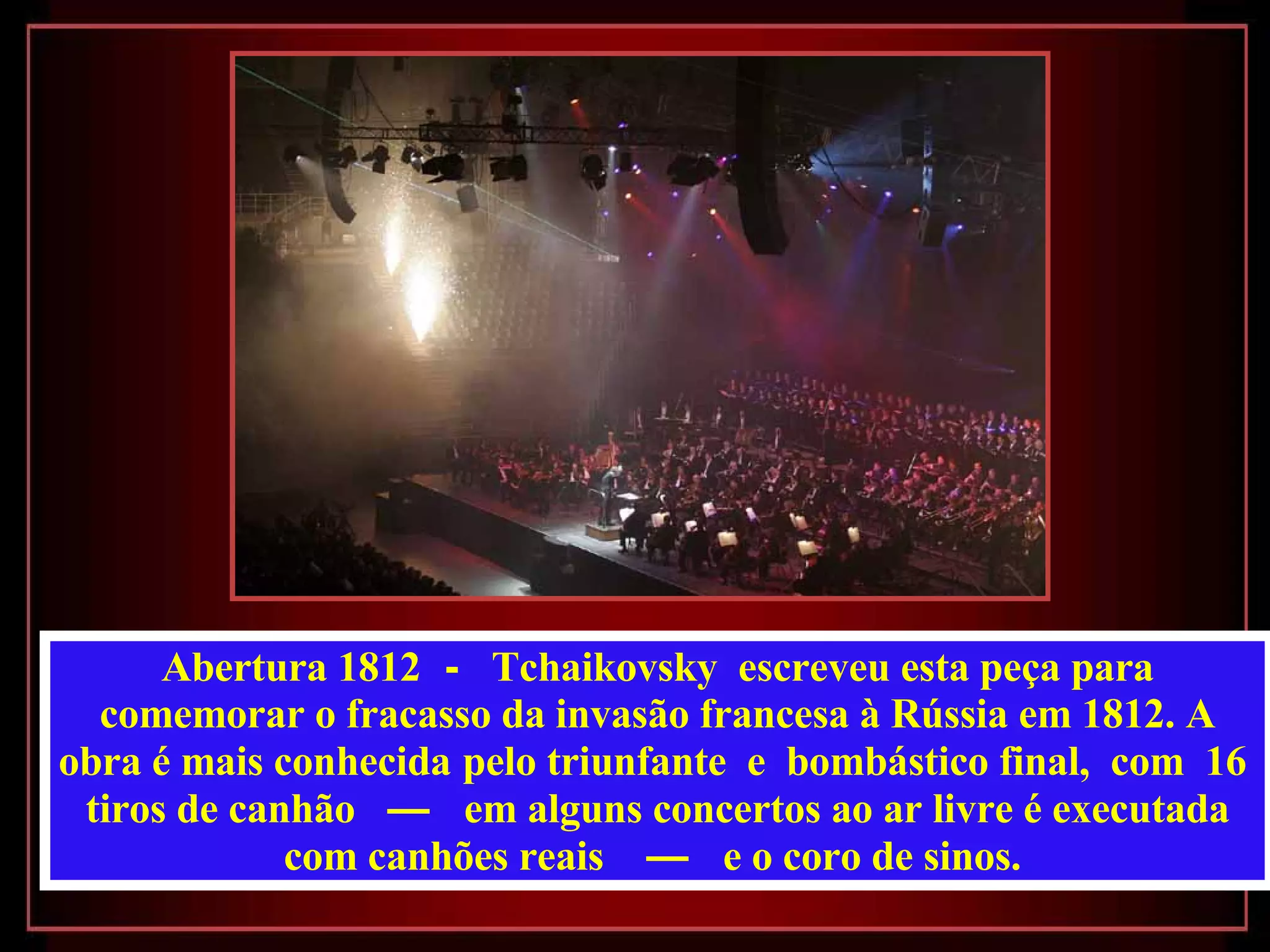 Abertura 1812   -  Tchaikovsky  escreveu esta peça para comemorar o fracasso da invasão francesa à Rússia em 1812. A obra é mais conhecida   pelo triunfante  e  bombástico final,  com  16  tiros de canhão   —  em alguns concertos ao ar livre é executada com canhões reais   —  e o coro de sinos.  