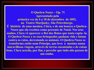 O Quebra-Nozes – Op. 71 Apresentado pela primeira vez de 6 a 18 de dezembro  de 1892,  no  Teatro Marijnsky, São Petersburgo. É  história  de uma menina, Clara, e de um boneco o Quebra-Nozes que ela recebeu como presente de Natal. Nos seus sonhos, Clara vê aparecer o Rei dos Ratos que tenta rapta- la. O Quebra-Nozes e os seus brinquedos ganham vida e lutam contra os ratos, derrotando os animais. O Quebra-Nozes se transforma então num Príncipe, que leva  a  menina numa maravilhosa viagem, através de terras encantadas e de coisas boas. Clara acorda, por fim, e percebe que tudo não passou de um sonho. 