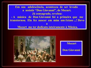 Em  sua  adolescência,  aconteceu  de  ser  levado  a  assistir “Don Giovanni”, de Mozart.  Já consagrado, revelou: - A  música  de  Don Giovanni  foi  a  primeira  que  me transtornou.  Ela  fez  nascer  em  mim  um êxtase ...! Devo a  Mozart  me ter dedicato inteiramente à Música. Mozart  Don Giovanni  