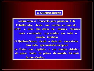Assim como o  Concerto para piano no. 1 de  Tchaikovsky,  desde  sua  estréia  no  ano  de  1875,  é  uma  das  obras  de  música  clássica  mais  executadas  e gravadas  em  todo  o  mundo,  também  O Quebra-Nozes,  desde  a  data  de  sua estréia  tem  sido  apresentado na época de  Natal  nas  capitais  e  em  muitas  cidades  de  quase  todos  os  países  do mundo,  há mais de um século...  O Quebra-Nozes   